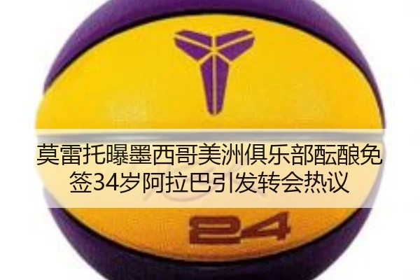 莫雷托曝墨西哥美洲俱乐部酝酿免签34岁阿拉巴引发转会热议