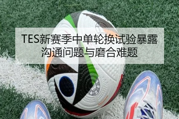 TES新赛季中单轮换试验暴露沟通问题与磨合难题